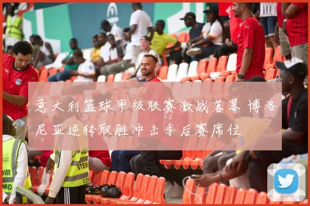 意大利篮球甲级联赛激战落幕 博洛尼亚逆转取胜冲击季后赛席位