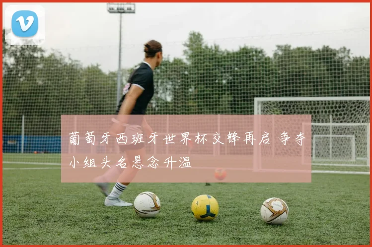 葡萄牙西班牙世界杯交锋再启 争夺小组头名悬念升温