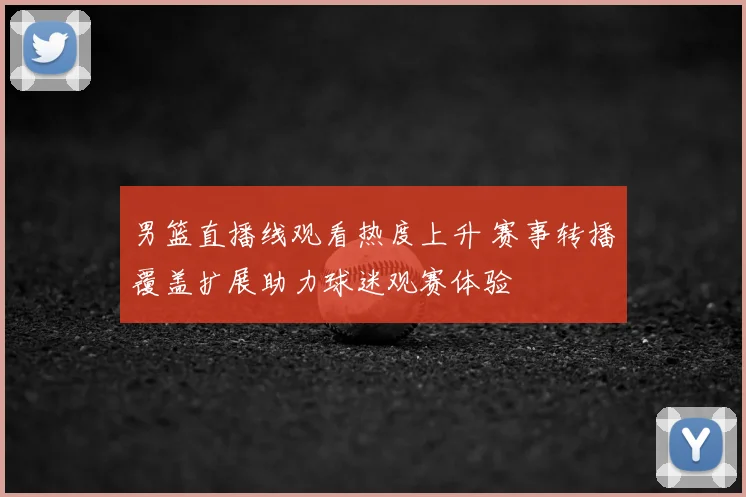 男篮直播线观看热度上升 赛事转播覆盖扩展助力球迷观赛体验