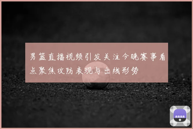 男篮直播视频引发关注今晚赛事看点聚焦攻防表现与出线形势