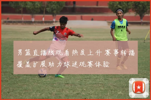 男篮直播线观看热度上升 赛事转播覆盖扩展助力球迷观赛体验