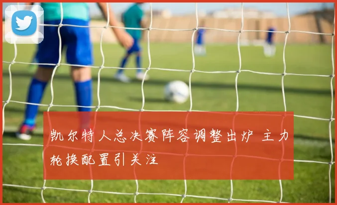 凯尔特人总决赛阵容调整出炉 主力轮换配置引关注