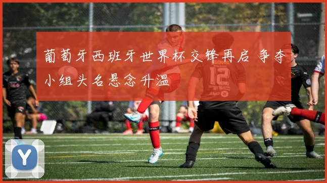 葡萄牙西班牙世界杯交锋再启 争夺小组头名悬念升温