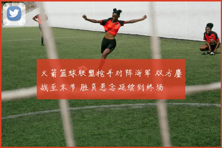 火箭篮球联盟枪手对阵海军 双方鏖战至末节 胜负悬念延续到终场