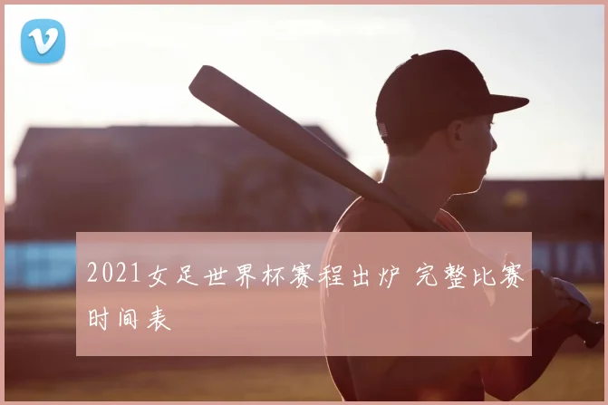 2021女足世界杯赛程出炉 完整比赛时间表