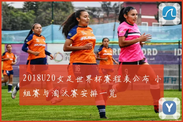 2018U20女足世界杯赛程表公布 小组赛与淘汰赛安排一览