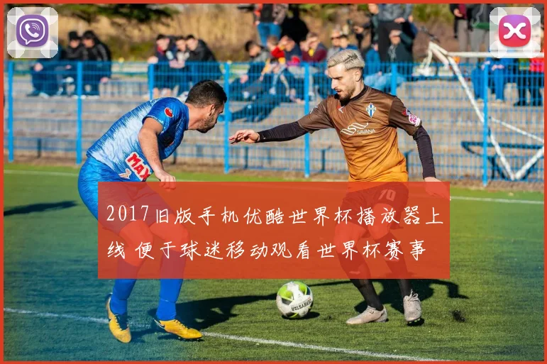 2017旧版手机优酷世界杯播放器上线 便于球迷移动观看世界杯赛事