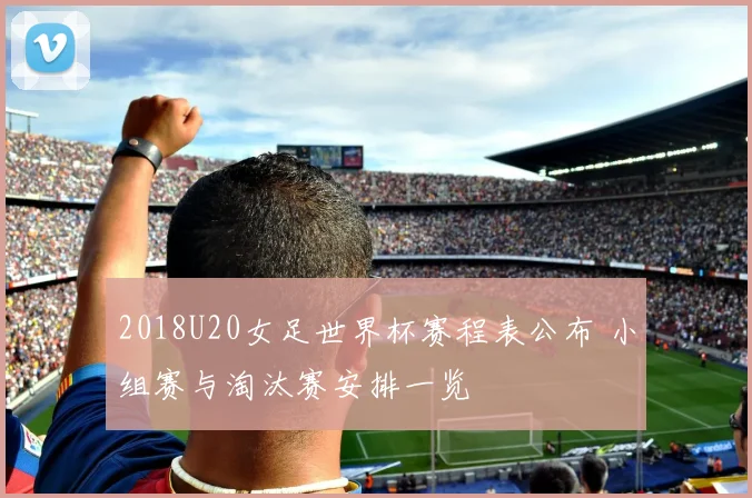 2018U20女足世界杯赛程表公布 小组赛与淘汰赛安排一览