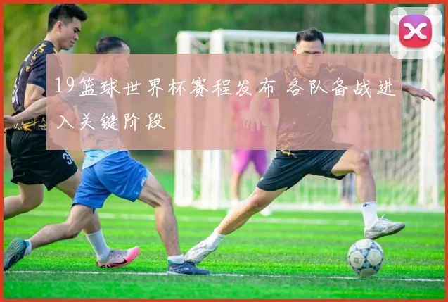 19篮球世界杯赛程发布 各队备战进入关键阶段