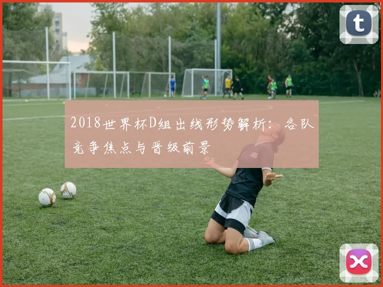 2018世界杯D组出线形势解析：各队竞争焦点与晋级前景